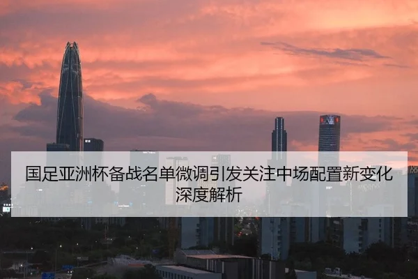 国足亚洲杯备战名单微调引发关注中场配置新变化深度解析