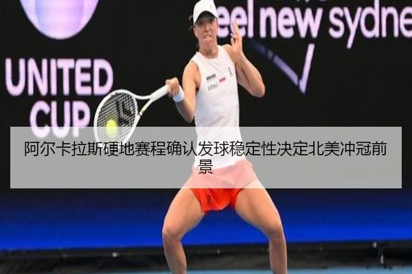 阿尔卡拉斯硬地赛程确认发球稳定性决定北美冲冠前景