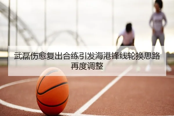 武磊伤愈复出合练引发海港锋线轮换思路再度调整