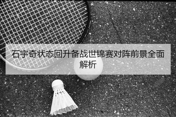 石宇奇状态回升备战世锦赛对阵前景全面解析